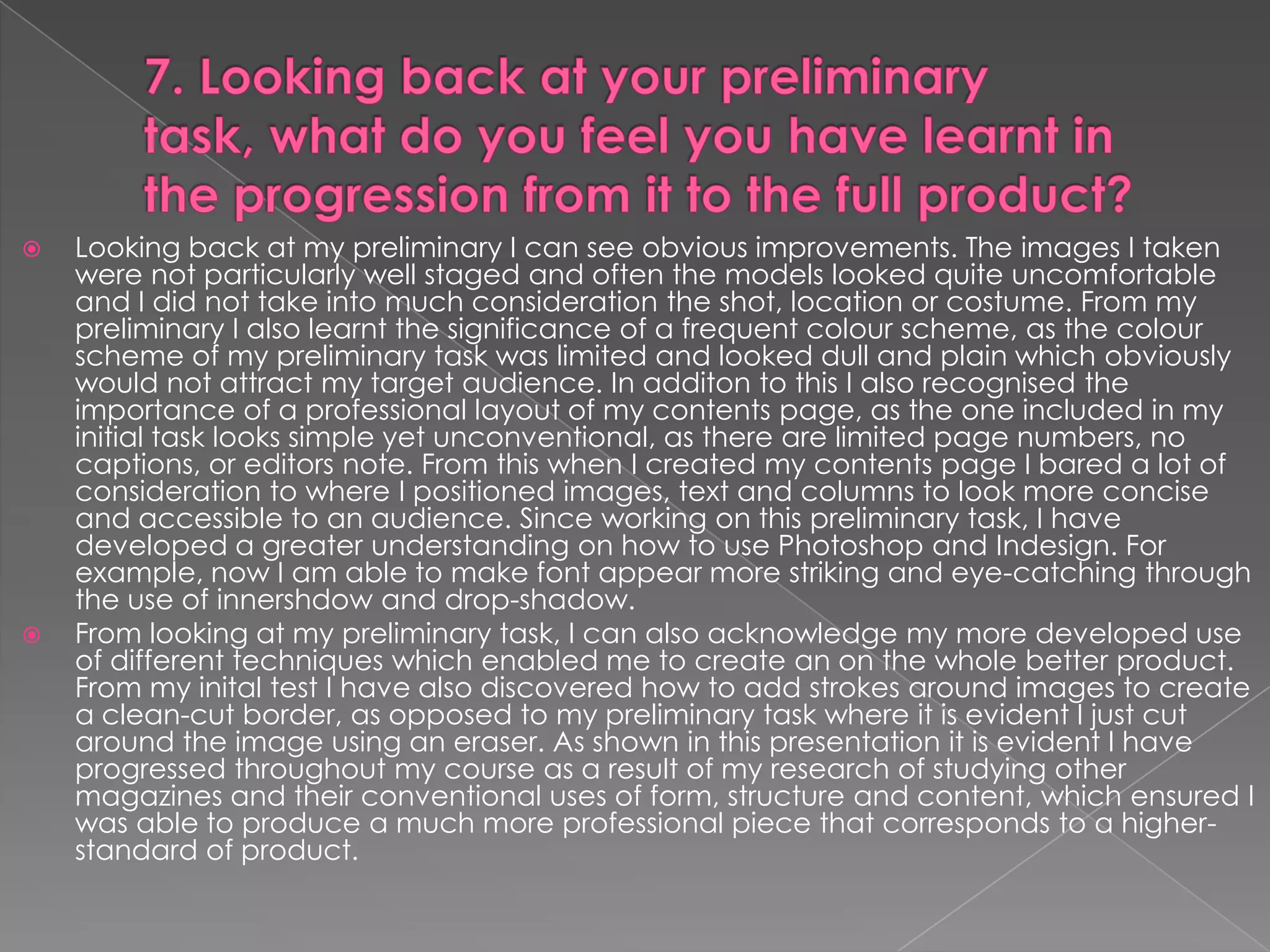    Looking back at my preliminary I can see obvious improvements. The images I taken
    were not particularly well staged and often the models looked quite uncomfortable
    and I did not take into much consideration the shot, location or costume. From my
    preliminary I also learnt the significance of a frequent colour scheme, as the colour
    scheme of my preliminary task was limited and looked dull and plain which obviously
    would not attract my target audience. In additon to this I also recognised the
    importance of a professional layout of my contents page, as the one included in my
    initial task looks simple yet unconventional, as there are limited page numbers, no
    captions, or editors note. From this when I created my contents page I bared a lot of
    consideration to where I positioned images, text and columns to look more concise
    and accessible to an audience. Since working on this preliminary task, I have
    developed a greater understanding on how to use Photoshop and Indesign. For
    example, now I am able to make font appear more striking and eye-catching through
    the use of innershdow and drop-shadow.
   From looking at my preliminary task, I can also acknowledge my more developed use
    of different techniques which enabled me to create an on the whole better product.
    From my inital test I have also discovered how to add strokes around images to create
    a clean-cut border, as opposed to my preliminary task where it is evident I just cut
    around the image using an eraser. As shown in this presentation it is evident I have
    progressed throughout my course as a result of my research of studying other
    magazines and their conventional uses of form, structure and content, which ensured I
    was able to produce a much more professional piece that corresponds to a higher-
    standard of product.
 