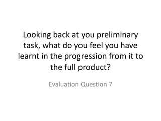 Looking back at you preliminary
  task, what do you feel you have
learnt in the progression from it to
          the full product?
        Evaluation Question 7
 