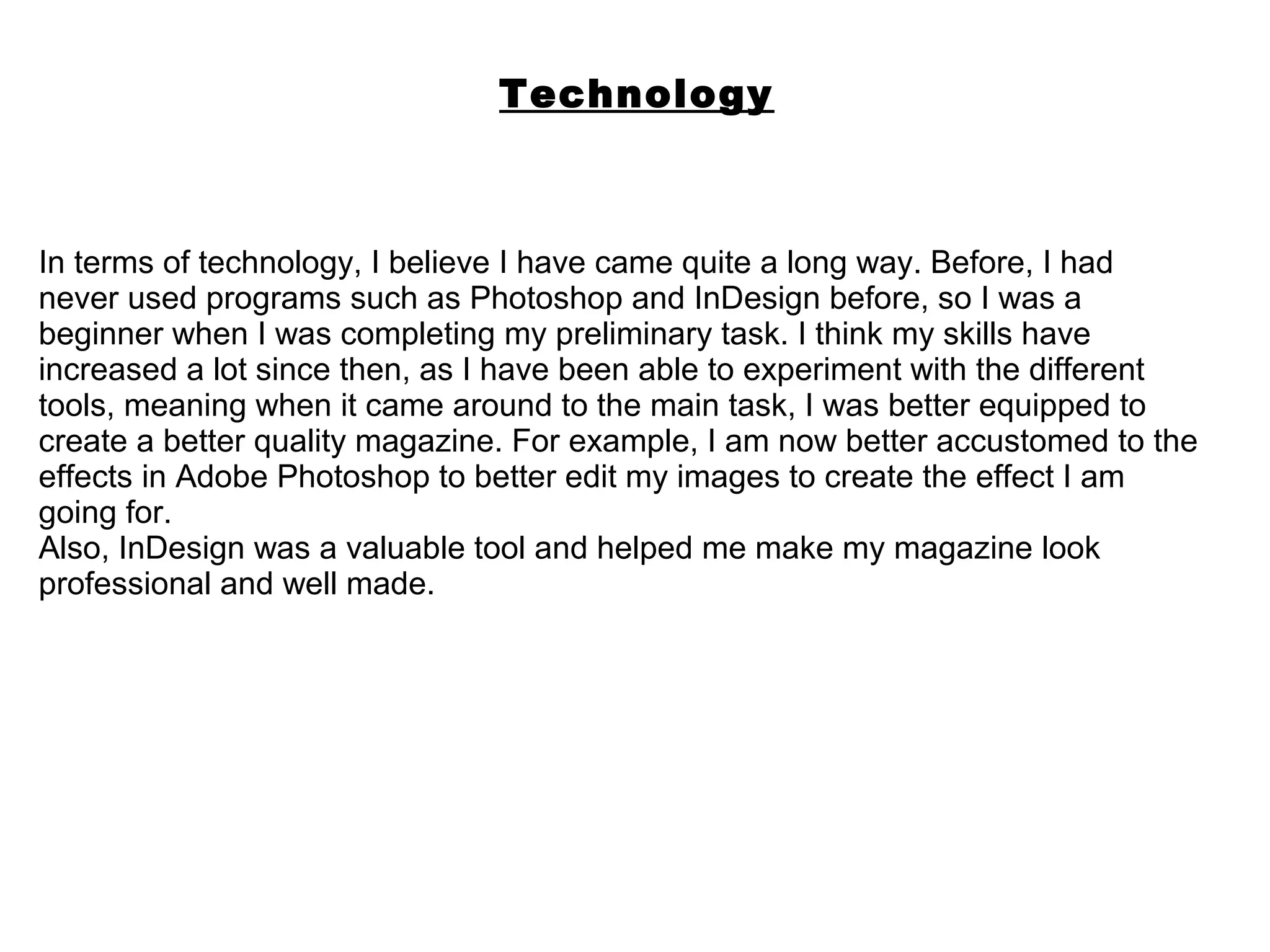 Technology



In terms of technology, I believe I have came quite a long way. Before, I had
never used programs such as Photoshop and InDesign before, so I was a
beginner when I was completing my preliminary task. I think my skills have
increased a lot since then, as I have been able to experiment with the different
tools, meaning when it came around to the main task, I was better equipped to
create a better quality magazine. For example, I am now better accustomed to the
effects in Adobe Photoshop to better edit my images to create the effect I am
going for.
Also, InDesign was a valuable tool and helped me make my magazine look
professional and well made.
 