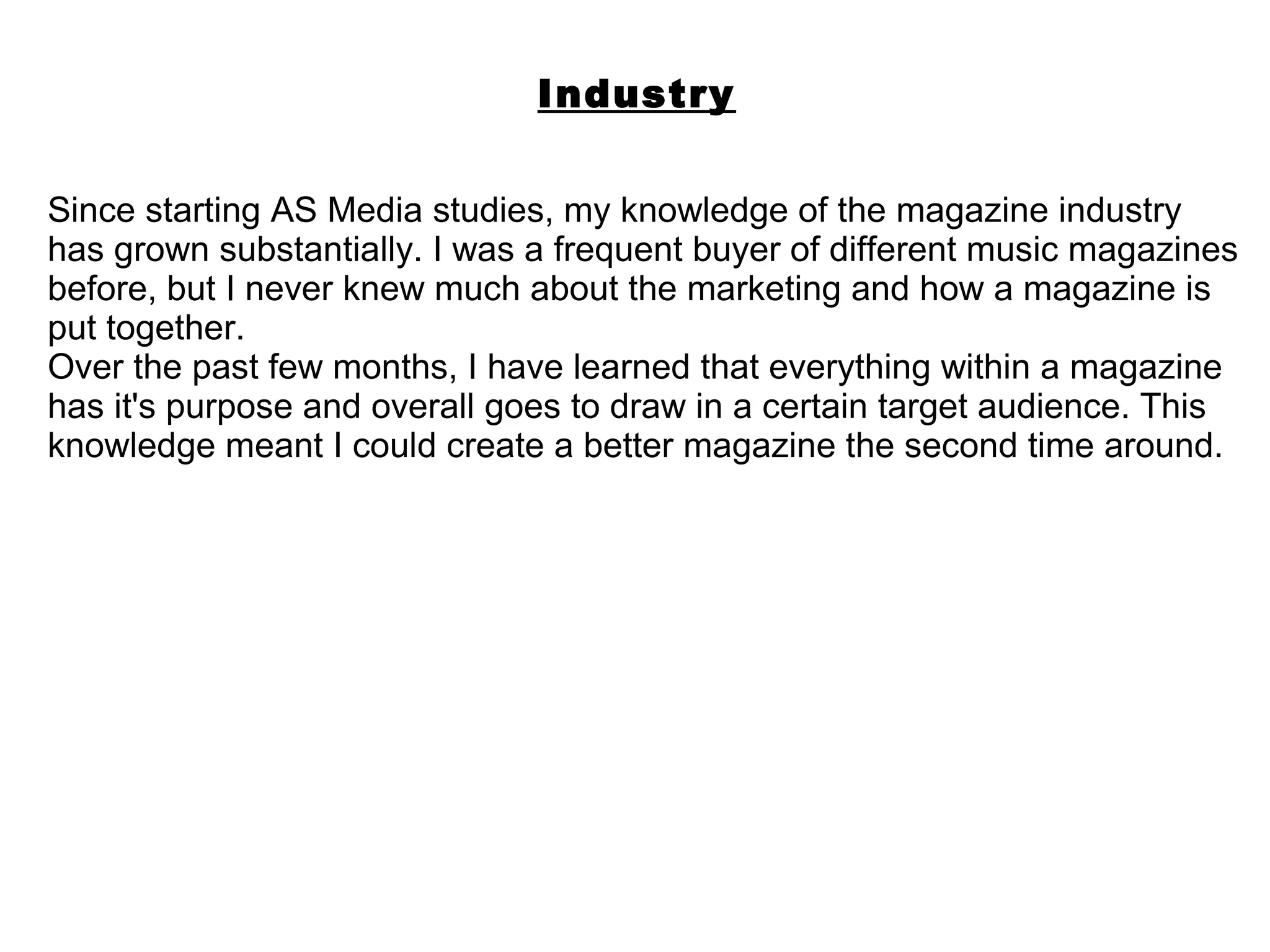Industry

Since starting AS Media studies, my knowledge of the magazine industry
has grown substantially. I was a frequent buyer of different music magazines
before, but I never knew much about the marketing and how a magazine is
put together.
Over the past few months, I have learned that everything within a magazine
has it's purpose and overall goes to draw in a certain target audience. This
knowledge meant I could create a better magazine the second time around.
 