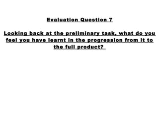 Evaluation Question 7

Looking back at the preliminary task, what do you
 feel you have learnt in the progression from it to
                 the full product?
 