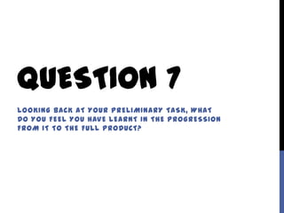 QUESTION 7
LOOKING BACK AT YOUR PRELIMINARY TASK, WHAT
DO YOU FEEL YOU HAVE LEARNT IN THE PROGRESSION
FROM IT TO THE FULL PRODUCT?
 