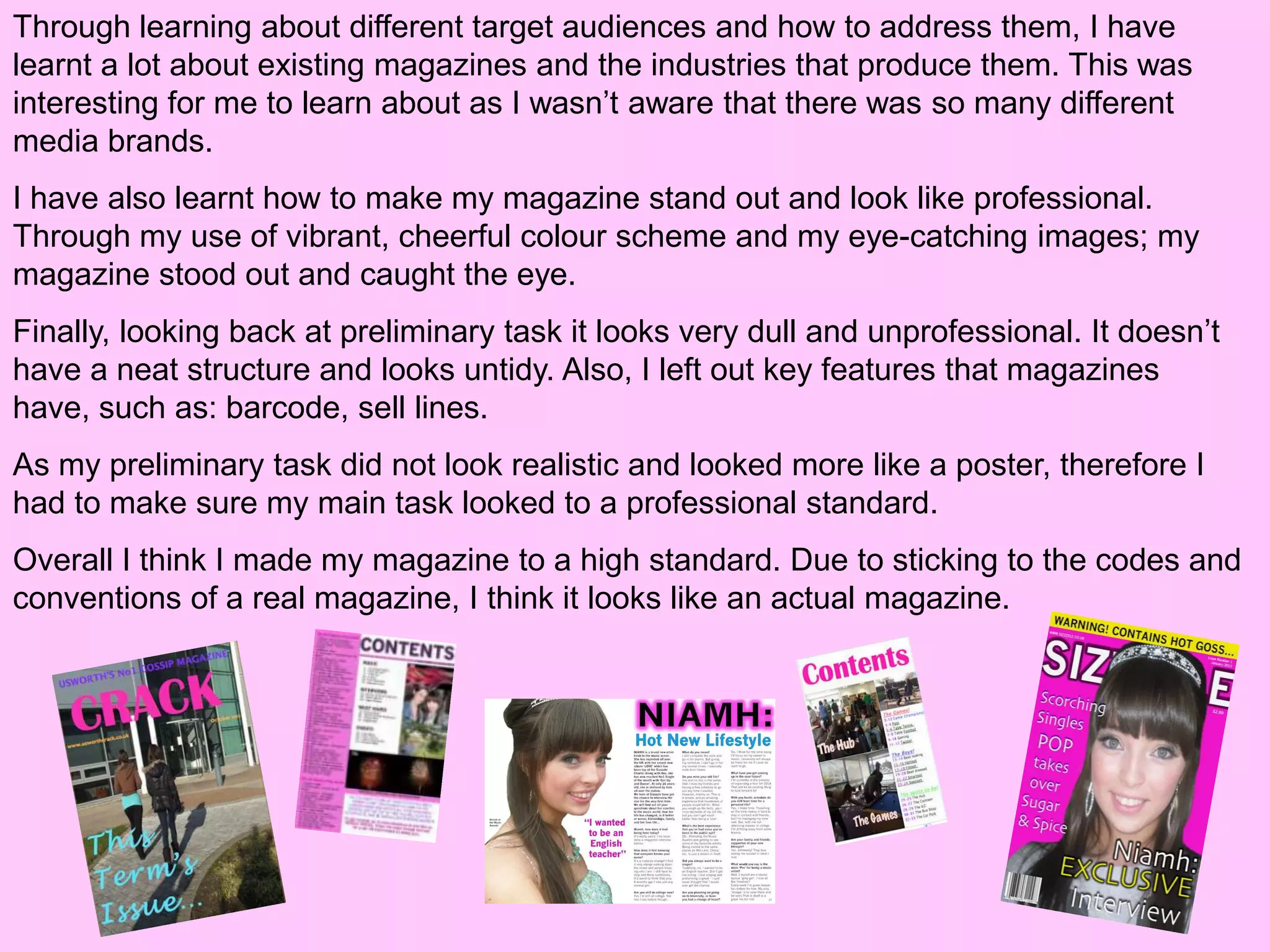 Through learning about different target audiences and how to address them, I have
learnt a lot about existing magazines and the industries that produce them. This was
interesting for me to learn about as I wasn’t aware that there was so many different
media brands.
I have also learnt how to make my magazine stand out and look like professional.
Through my use of vibrant, cheerful colour scheme and my eye-catching images; my
magazine stood out and caught the eye.
Finally, looking back at preliminary task it looks very dull and unprofessional. It doesn’t
have a neat structure and looks untidy. Also, I left out key features that magazines
have, such as: barcode, sell lines.
As my preliminary task did not look realistic and looked more like a poster, therefore I
had to make sure my main task looked to a professional standard.
Overall I think I made my magazine to a high standard. Due to sticking to the codes and
conventions of a real magazine, I think it looks like an actual magazine.
 