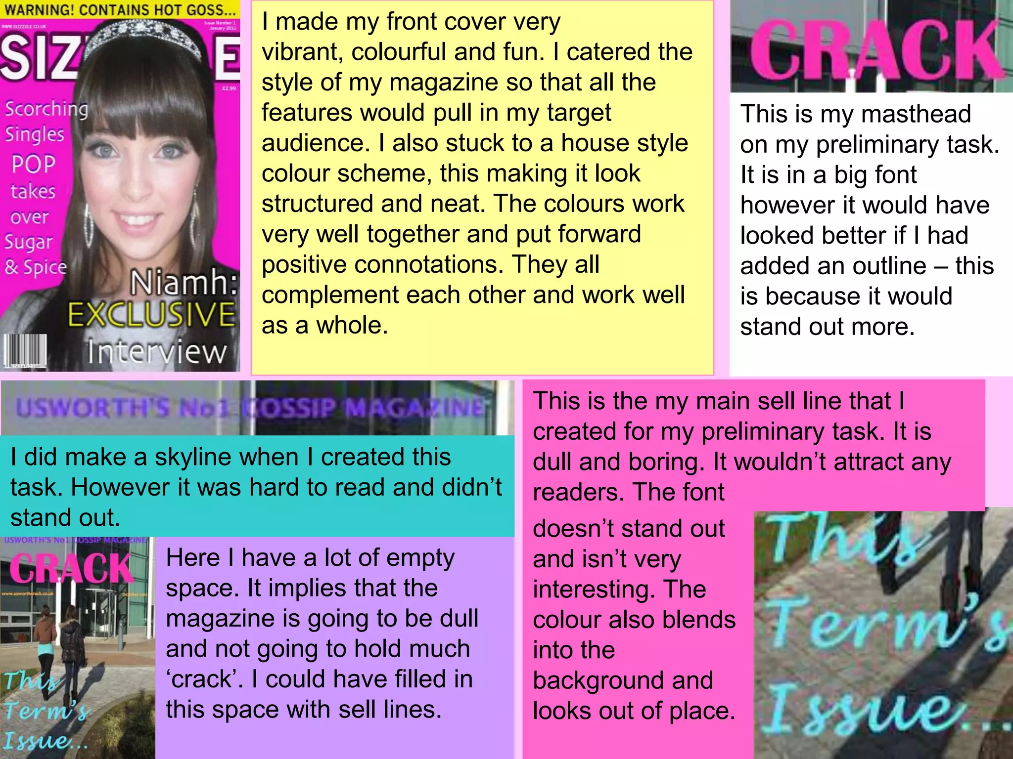 I made my front cover very
                      vibrant, colourful and fun. I catered the
                      style of my magazine so that all the
                      features would pull in my target            This is my masthead
                      audience. I also stuck to a house style     on my preliminary task.
                      colour scheme, this making it look          It is in a big font
                      structured and neat. The colours work       however it would have
                      very well together and put forward          looked better if I had
                      positive connotations. They all             added an outline – this
                      complement each other and work well         is because it would
                      as a whole.                                 stand out more.

                                               This is the my main sell line that I
                                               created for my preliminary task. It is
I did make a skyline when I created this       dull and boring. It wouldn’t attract any
task. However it was hard to read and didn’t   readers. The font
stand out.                                     doesn’t stand out
             Here I have a lot of empty        and isn’t very
             space. It implies that the        interesting. The
             magazine is going to be dull      colour also blends
             and not going to hold much        into the
             ‘crack’. I could have filled in   background and
             this space with sell lines.       looks out of place.
 