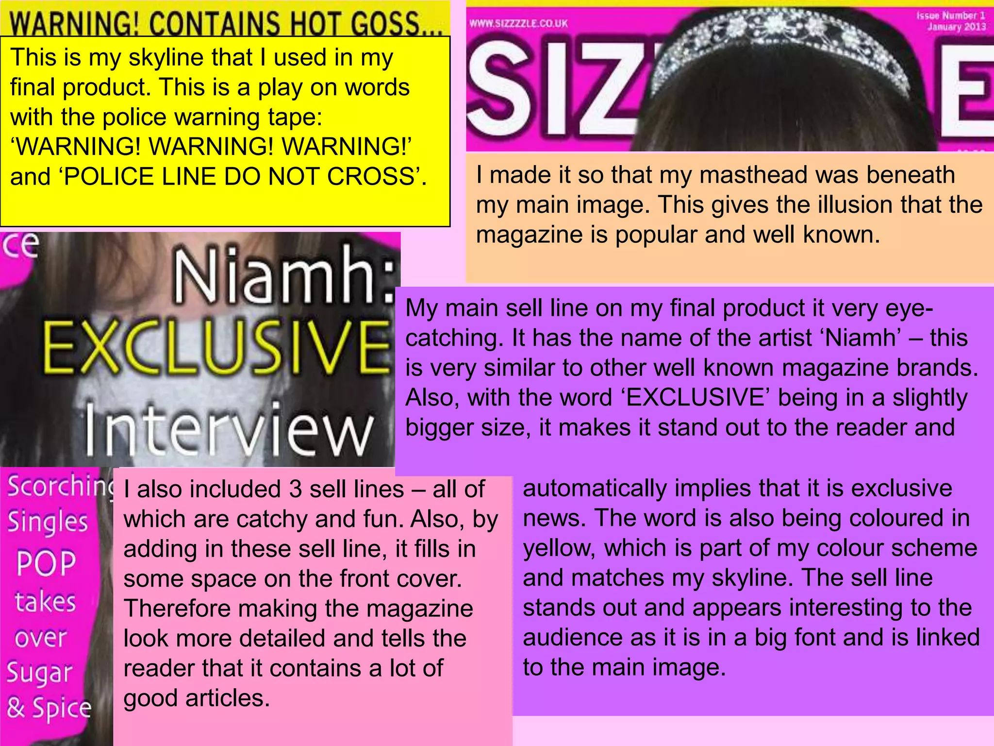 This is my skyline that I used in my
final product. This is a play on words
with the police warning tape:
‘WARNING! WARNING! WARNING!’
and ‘POLICE LINE DO NOT CROSS’.              I made it so that my masthead was beneath
                                             my main image. This gives the illusion that the
                                             magazine is popular and well known.

                                      My main sell line on my final product it very eye-
                                      catching. It has the name of the artist ‘Niamh’ – this
                                      is very similar to other well known magazine brands.
                                      Also, with the word ‘EXCLUSIVE’ being in a slightly
                                      bigger size, it makes it stand out to the reader and

          I also included 3 sell lines – all of    automatically implies that it is exclusive
          which are catchy and fun. Also, by       news. The word is also being coloured in
          adding in these sell line, it fills in   yellow, which is part of my colour scheme
          some space on the front cover.           and matches my skyline. The sell line
          Therefore making the magazine            stands out and appears interesting to the
          look more detailed and tells the         audience as it is in a big font and is linked
          reader that it contains a lot of         to the main image.
          good articles.
 