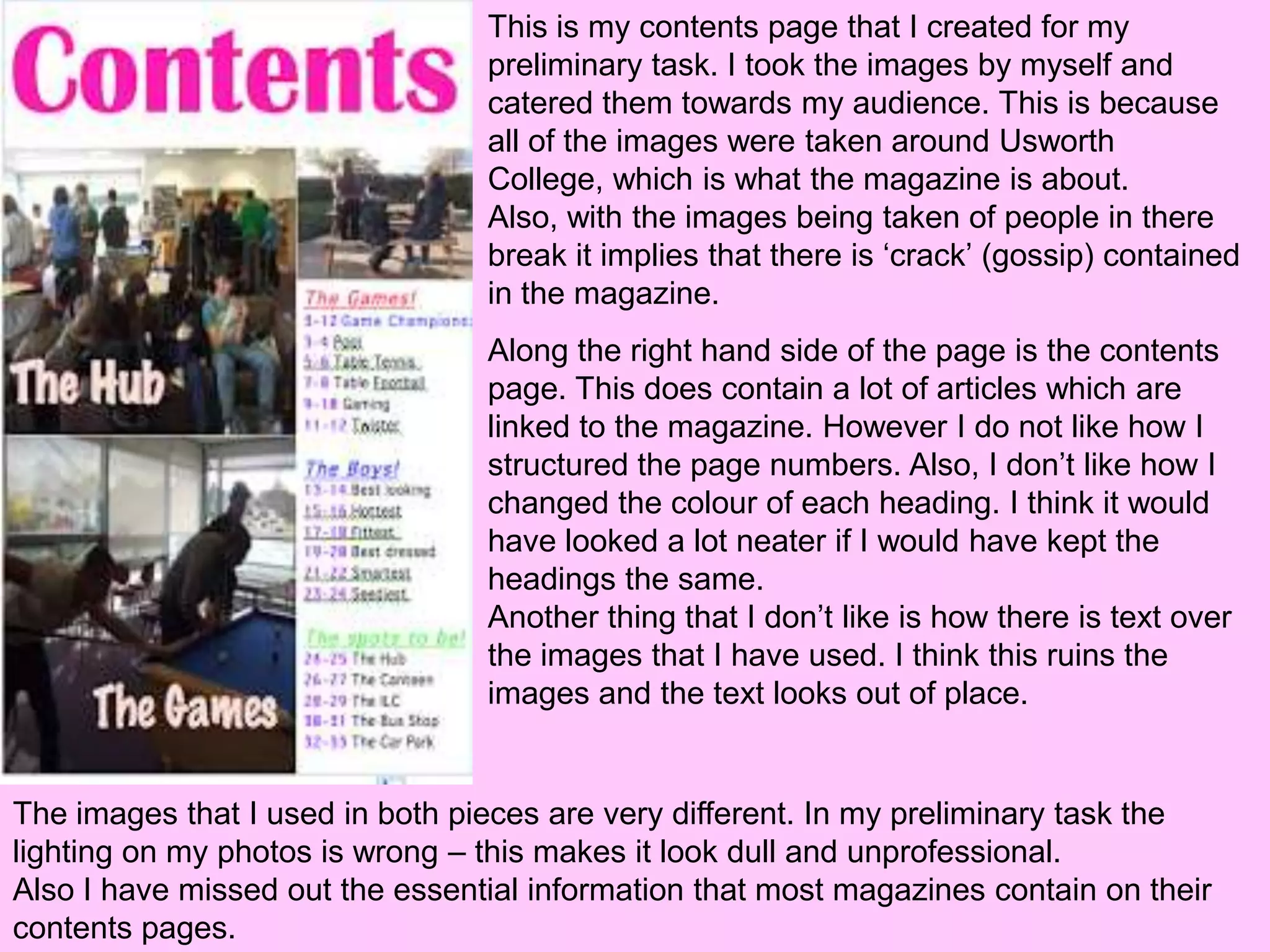 This is my contents page that I created for my
                                 preliminary task. I took the images by myself and
                                 catered them towards my audience. This is because
                                 all of the images were taken around Usworth
                                 College, which is what the magazine is about.
                                 Also, with the images being taken of people in there
                                 break it implies that there is ‘crack’ (gossip) contained
                                 in the magazine.
                                 Along the right hand side of the page is the contents
                                 page. This does contain a lot of articles which are
                                 linked to the magazine. However I do not like how I
                                 structured the page numbers. Also, I don’t like how I
                                 changed the colour of each heading. I think it would
                                 have looked a lot neater if I would have kept the
                                 headings the same.
                                 Another thing that I don’t like is how there is text over
                                 the images that I have used. I think this ruins the
                                 images and the text looks out of place.


The images that I used in both pieces are very different. In my preliminary task the
lighting on my photos is wrong – this makes it look dull and unprofessional.
Also I have missed out the essential information that most magazines contain on their
contents pages.
 