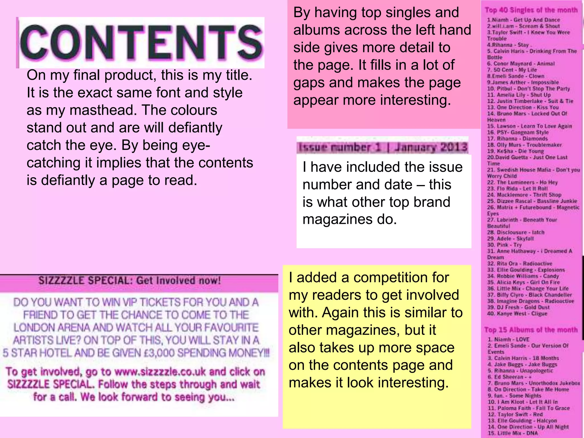By having top singles and
                                         albums across the left hand
                                         side gives more detail to
                                         the page. It fills in a lot of
On my final product, this is my title.
                                         gaps and makes the page
It is the exact same font and style
                                         appear more interesting.
as my masthead. The colours
stand out and are will defiantly
catch the eye. By being eye-
catching it implies that the contents      I have included the issue
is defiantly a page to read.               number and date – this
                                           is what other top brand
                                           magazines do.


                                         I added a competition for
                                         my readers to get involved
                                         with. Again this is similar to
                                         other magazines, but it
                                         also takes up more space
                                         on the contents page and
                                         makes it look interesting.
 