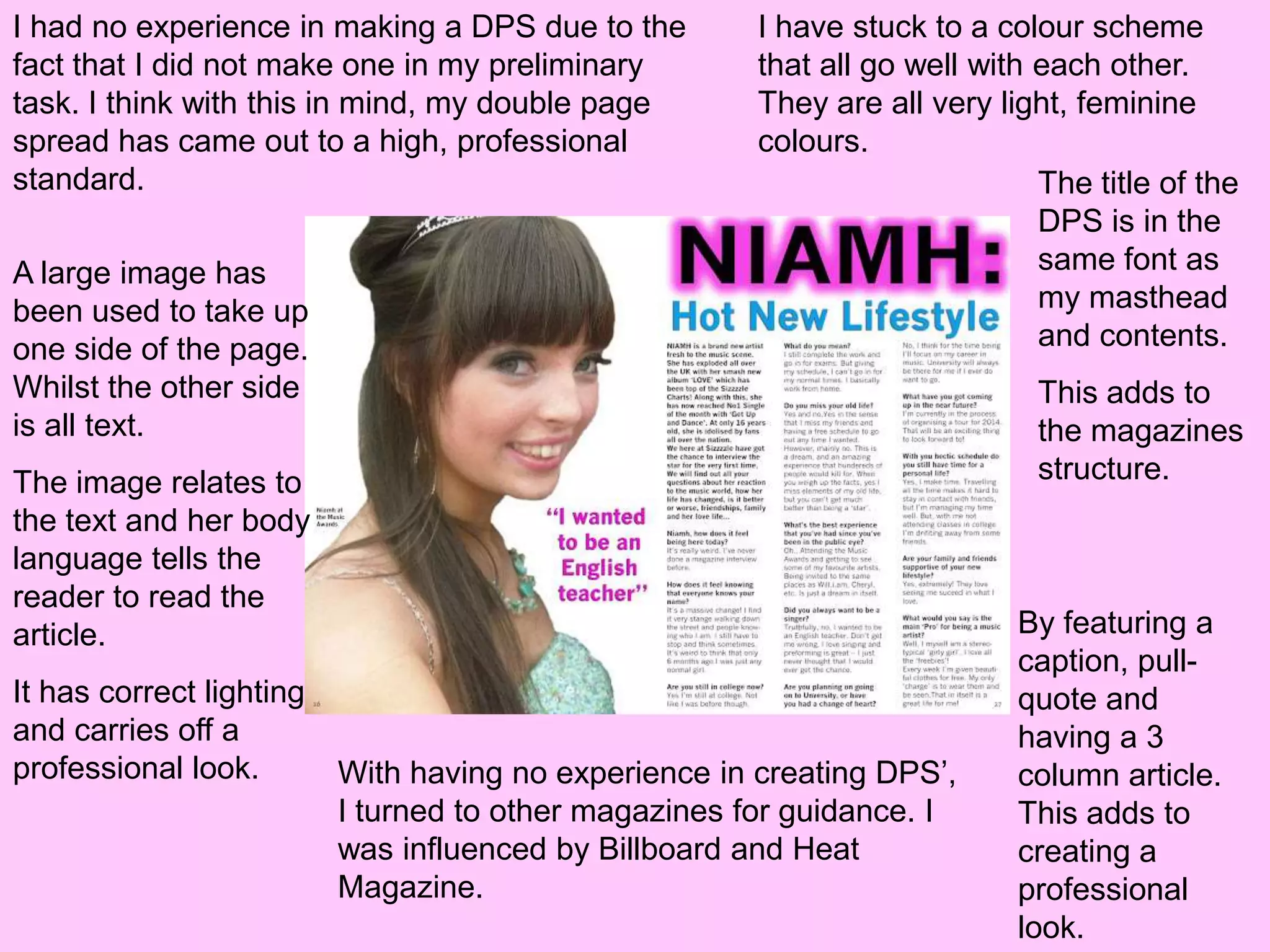 I had no experience in making a DPS due to the         I have stuck to a colour scheme
fact that I did not make one in my preliminary         that all go well with each other.
task. I think with this in mind, my double page        They are all very light, feminine
spread has came out to a high, professional            colours.
standard.                                                                    The title of the
                                                                             DPS is in the
A large image has                                                            same font as
been used to take up                                                         my masthead
one side of the page.                                                        and contents.
Whilst the other side                                                        This adds to
is all text.                                                                 the magazines
The image relates to                                                         structure.
the text and her body
language tells the
reader to read the
article.                                                                   By featuring a
                                                                           caption, pull-
It has correct lighting                                                    quote and
and carries off a                                                          having a 3
professional look.        With having no experience in creating DPS’,      column article.
                          I turned to other magazines for guidance. I      This adds to
                          was influenced by Billboard and Heat             creating a
                          Magazine.                                        professional
                                                                           look.
 