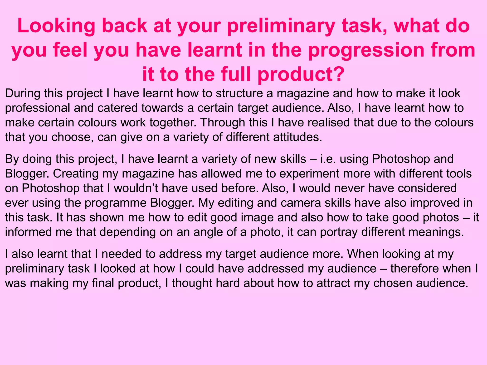 Looking back at your preliminary task, what do
 you feel you have learnt in the progression from
               it to the full product?
During this project I have learnt how to structure a magazine and how to make it look
professional and catered towards a certain target audience. Also, I have learnt how to
make certain colours work together. Through this I have realised that due to the colours
that you choose, can give on a variety of different attitudes.
By doing this project, I have learnt a variety of new skills – i.e. using Photoshop and
Blogger. Creating my magazine has allowed me to experiment more with different tools
on Photoshop that I wouldn’t have used before. Also, I would never have considered
ever using the programme Blogger. My editing and camera skills have also improved in
this task. It has shown me how to edit good image and also how to take good photos – it
informed me that depending on an angle of a photo, it can portray different meanings.
I also learnt that I needed to address my target audience more. When looking at my
preliminary task I looked at how I could have addressed my audience – therefore when I
was making my final product, I thought hard about how to attract my chosen audience.
 