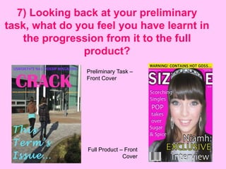 7) Looking back at your preliminary
task, what do you feel you have learnt in
    the progression from it to the full
               product?
                Preliminary Task –
                Front Cover




                Full Product – Front
                              Cover
 