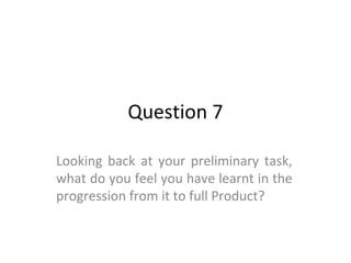 Question 7
Looking back at your preliminary task,
what do you feel you have learnt in the
progression from it to full Product?
 