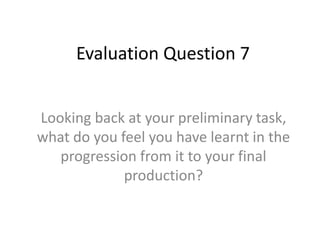 Evaluation Question 7
Looking back at your preliminary task,
what do you feel you have learnt in the
progression from it to your final
production?
 
