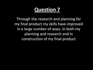 Question 7
Through the research and planning for
my final product my skills have improved
in a large number of ways. In both my
planning and research and in
construction of my final product
 