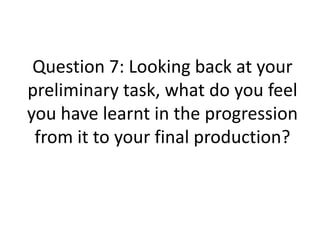Question 7: Looking back at your
preliminary task, what do you feel
you have learnt in the progression
from it to your final production?
 
