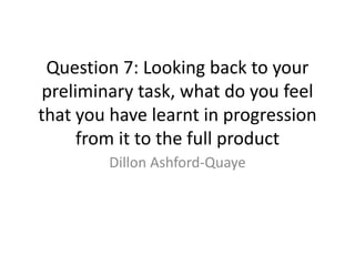 Question 7: Looking back to your
preliminary task, what do you feel
that you have learnt in progression
from it to the full product
Dillon Ashford-Quaye
 