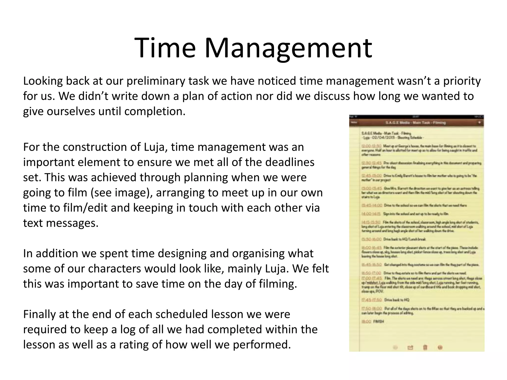 Time Management
Looking back at our preliminary task we have noticed time management wasn’t a priority
for us. We didn’t write down a plan of action nor did we discuss how long we wanted to
give ourselves until completion.
For the construction of Luja, time management was an
important element to ensure we met all of the deadlines
set. This was achieved through planning when we were
going to film (see image), arranging to meet up in our own
time to film/edit and keeping in touch with each other via
text messages.
In addition we spent time designing and organising what
some of our characters would look like, mainly Luja. We felt
this was important to save time on the day of filming.
Finally at the end of each scheduled lesson we were
required to keep a log of all we had completed within the
lesson as well as a rating of how well we performed.
 