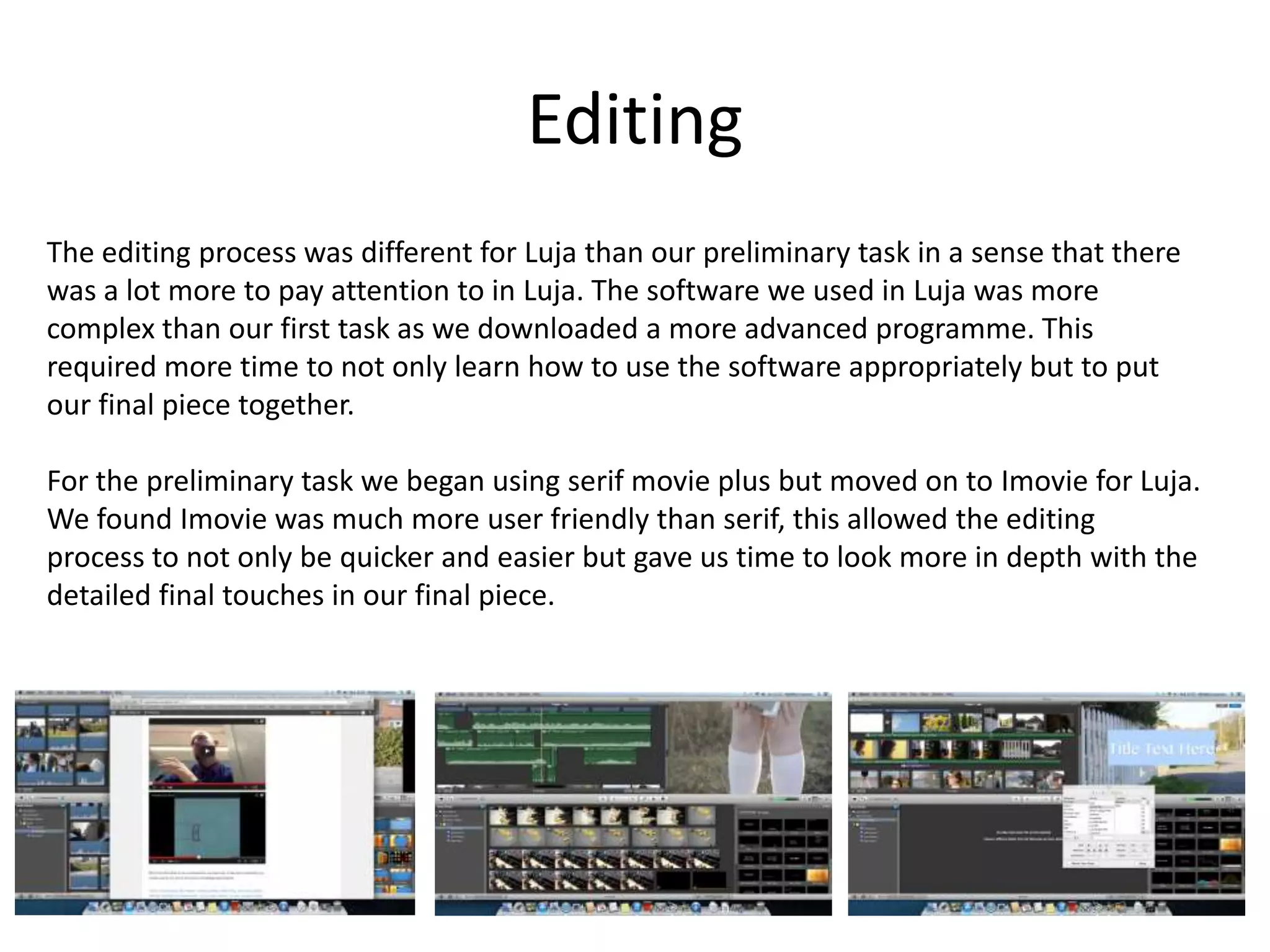 Editing
The editing process was different for Luja than our preliminary task in a sense that there
was a lot more to pay attention to in Luja. The software we used in Luja was more
complex than our first task as we downloaded a more advanced programme. This
required more time to not only learn how to use the software appropriately but to put
our final piece together.
For the preliminary task we began using serif movie plus but moved on to Imovie for Luja.
We found Imovie was much more user friendly than serif, this allowed the editing
process to not only be quicker and easier but gave us time to look more in depth with the
detailed final touches in our final piece.
 
