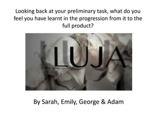 Looking back at your preliminary task, what do you
feel you have learnt in the progression from it to the
full product?
By Sarah, Emily, George & Adam
 