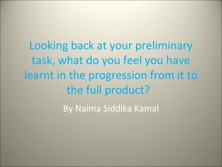 Looking back at your preliminary
task, what do you feel you have
learnt in the progression from it to
the full product?
By Naima Siddika Kamal
 