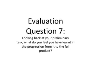 Evaluation
Question 7:
Looking back at your preliminary
task, what do you feel you have learnt in
the progression from it to the full
product?
 