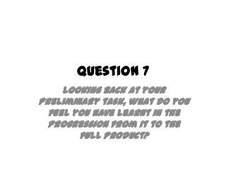 Question 7
Looking back at your
preliminary task, what do you
feel you have learnt in the
progression from it to the
full product?
 