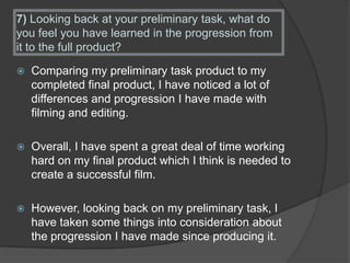 7) Looking back at your preliminary task, what do
you feel you have learned in the progression from
it to the full product?
 Comparing my preliminary task product to my
completed final product, I have noticed a lot of
differences and progression I have made with
filming and editing.
 Overall, I have spent a great deal of time working
hard on my final product which I think is needed to
create a successful film.
 However, looking back on my preliminary task, I
have taken some things into consideration about
the progression I have made since producing it.
 