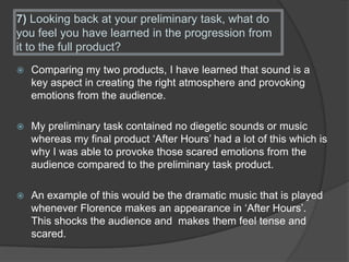 7) Looking back at your preliminary task, what do
you feel you have learned in the progression from
it to the full product?
 Comparing my two products, I have learned that sound is a
key aspect in creating the right atmosphere and provoking
emotions from the audience.
 My preliminary task contained no diegetic sounds or music
whereas my final product ‘After Hours’ had a lot of this which is
why I was able to provoke those scared emotions from the
audience compared to the preliminary task product.
 An example of this would be the dramatic music that is played
whenever Florence makes an appearance in ‘After Hours’.
This shocks the audience and makes them feel tense and
scared.
 