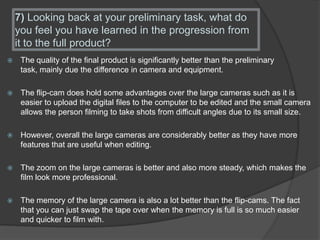 7) Looking back at your preliminary task, what do
you feel you have learned in the progression from
it to the full product?
 The quality of the final product is significantly better than the preliminary
task, mainly due the difference in camera and equipment.
 The flip-cam does hold some advantages over the large cameras such as it is
easier to upload the digital files to the computer to be edited and the small camera
allows the person filming to take shots from difficult angles due to its small size.
 However, overall the large cameras are considerably better as they have more
features that are useful when editing.
 The zoom on the large cameras is better and also more steady, which makes the
film look more professional.
 The memory of the large camera is also a lot better than the flip-cams. The fact
that you can just swap the tape over when the memory is full is so much easier
and quicker to film with.
 