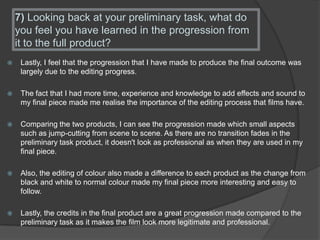 7) Looking back at your preliminary task, what do
you feel you have learned in the progression from
it to the full product?
 Lastly, I feel that the progression that I have made to produce the final outcome was
largely due to the editing progress.
 The fact that I had more time, experience and knowledge to add effects and sound to
my final piece made me realise the importance of the editing process that films have.
 Comparing the two products, I can see the progression made which small aspects
such as jump-cutting from scene to scene. As there are no transition fades in the
preliminary task product, it doesn't look as professional as when they are used in my
final piece.
 Also, the editing of colour also made a difference to each product as the change from
black and white to normal colour made my final piece more interesting and easy to
follow.
 Lastly, the credits in the final product are a great progression made compared to the
preliminary task as it makes the film look more legitimate and professional.
 