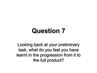 Question 7
Looking back at your preliminary
task, what do you feel you have
learnt in the progression from it to
the full product?
 