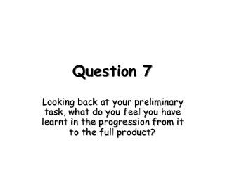 Question 7
Looking back at your preliminary
task, what do you feel you have
learnt in the progression from it
to the full product?
 