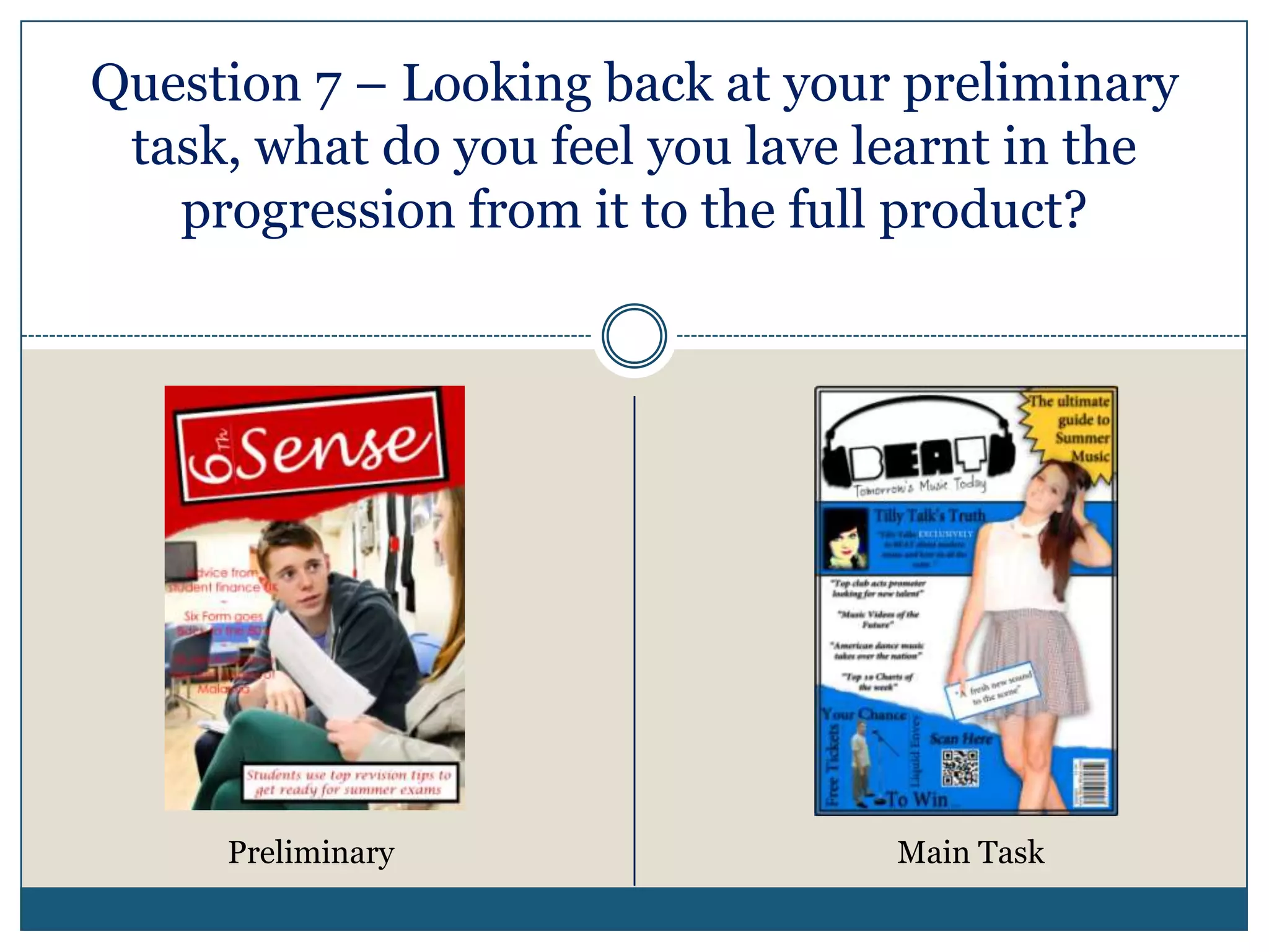 Question 7 – Looking back at your preliminary
task, what do you feel you lave learnt in the
progression from it to the full product?
Preliminary Main Task
 