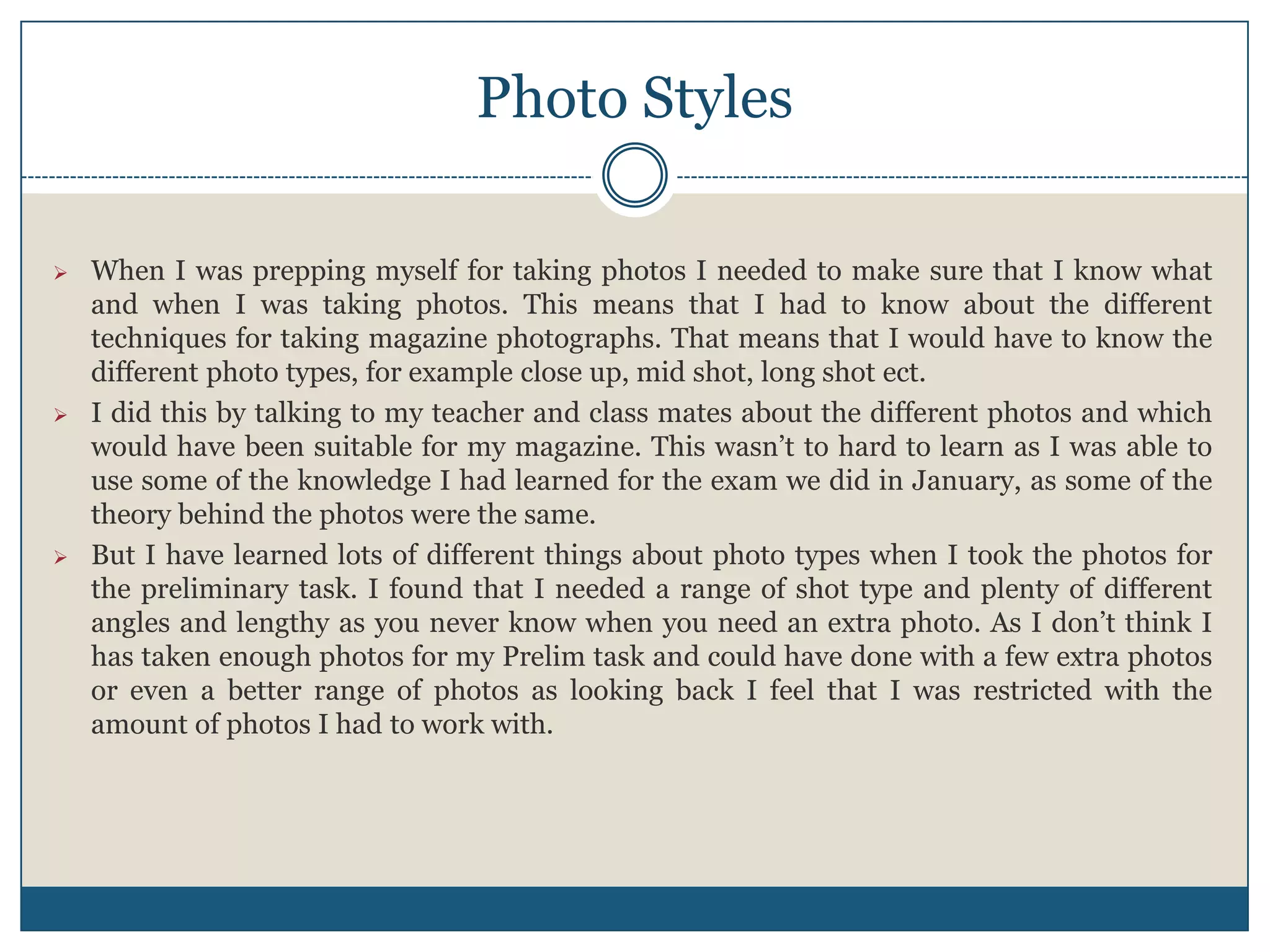Photo Styles
 When I was prepping myself for taking photos I needed to make sure that I know what
and when I was taking photos. This means that I had to know about the different
techniques for taking magazine photographs. That means that I would have to know the
different photo types, for example close up, mid shot, long shot ect.
 I did this by talking to my teacher and class mates about the different photos and which
would have been suitable for my magazine. This wasn’t to hard to learn as I was able to
use some of the knowledge I had learned for the exam we did in January, as some of the
theory behind the photos were the same.
 But I have learned lots of different things about photo types when I took the photos for
the preliminary task. I found that I needed a range of shot type and plenty of different
angles and lengthy as you never know when you need an extra photo. As I don’t think I
has taken enough photos for my Prelim task and could have done with a few extra photos
or even a better range of photos as looking back I feel that I was restricted with the
amount of photos I had to work with.
 