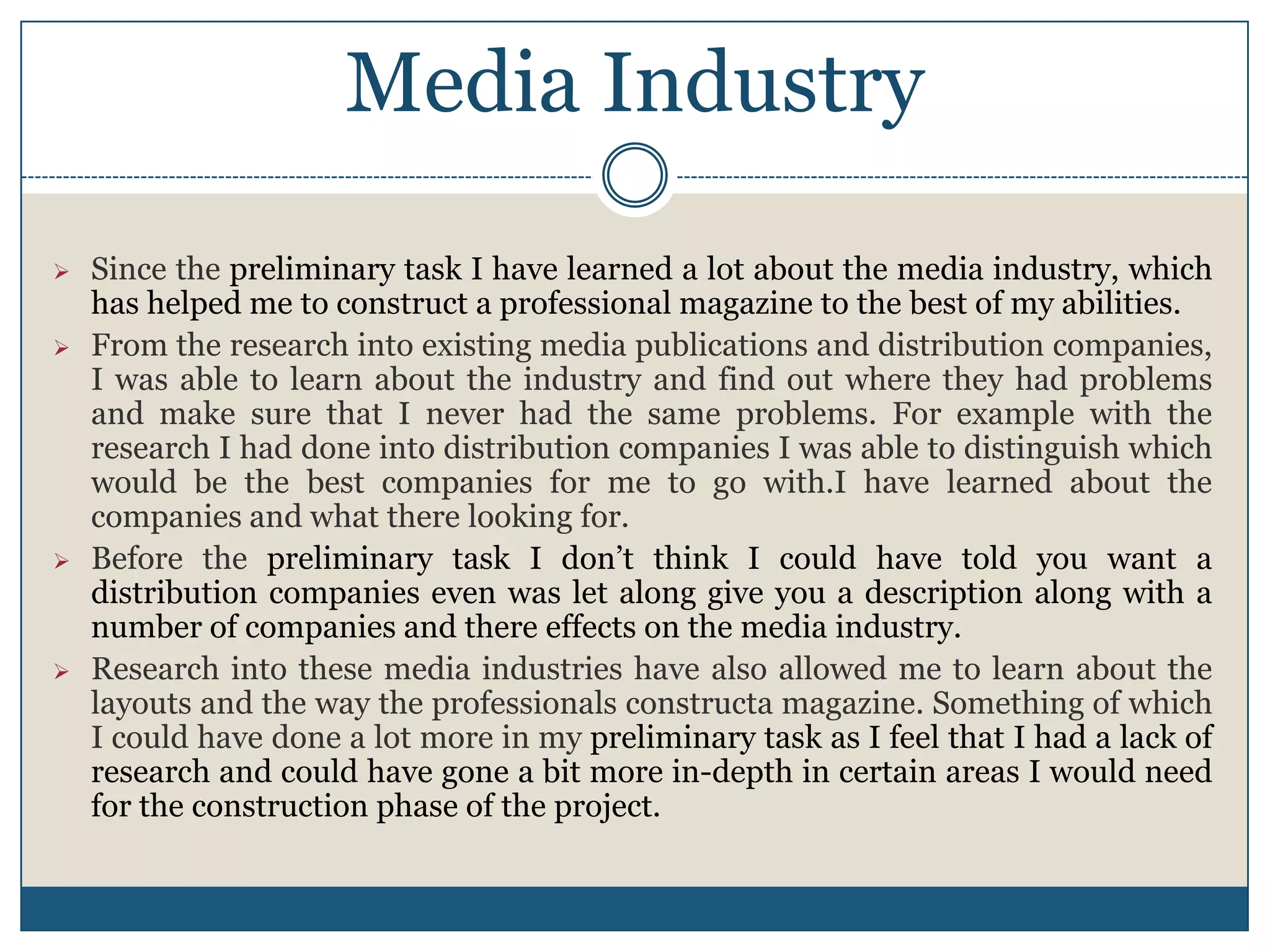 Media Industry
 Since the preliminary task I have learned a lot about the media industry, which
has helped me to construct a professional magazine to the best of my abilities.
 From the research into existing media publications and distribution companies,
I was able to learn about the industry and find out where they had problems
and make sure that I never had the same problems. For example with the
research I had done into distribution companies I was able to distinguish which
would be the best companies for me to go with.I have learned about the
companies and what there looking for.
 Before the preliminary task I don’t think I could have told you want a
distribution companies even was let along give you a description along with a
number of companies and there effects on the media industry.
 Research into these media industries have also allowed me to learn about the
layouts and the way the professionals constructa magazine. Something of which
I could have done a lot more in my preliminary task as I feel that I had a lack of
research and could have gone a bit more in-depth in certain areas I would need
for the construction phase of the project.
 