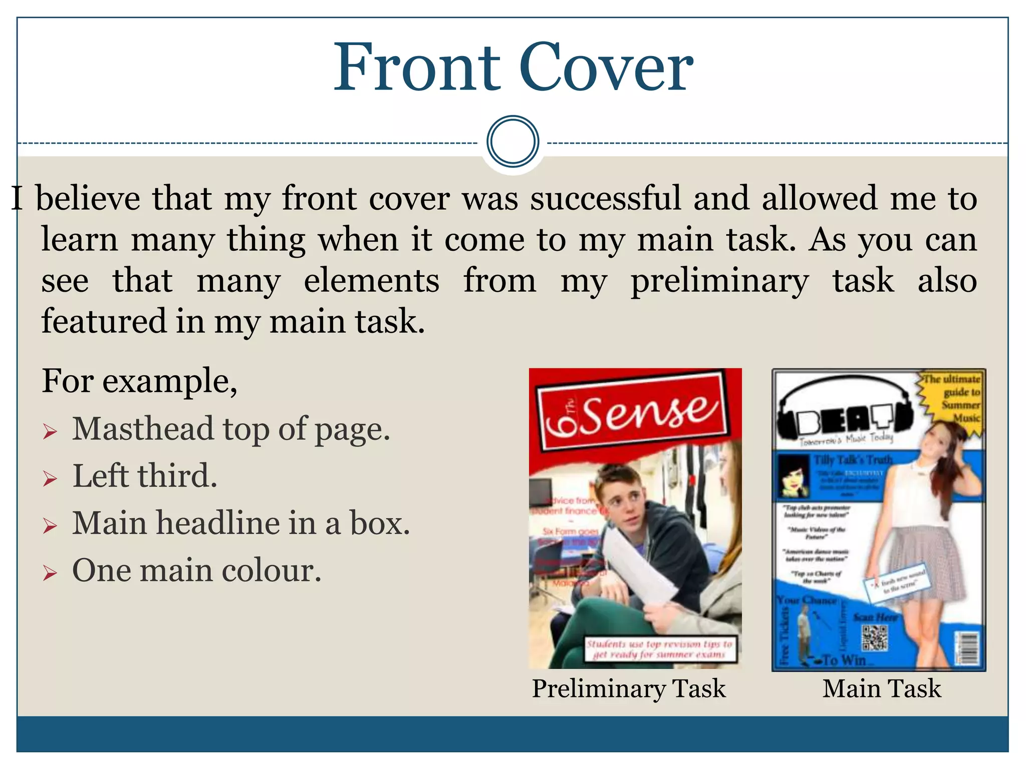 Front Cover
I believe that my front cover was successful and allowed me to
learn many thing when it come to my main task. As you can
see that many elements from my preliminary task also
featured in my main task.
For example,
 Masthead top of page.
 Left third.
 Main headline in a box.
 One main colour.
Preliminary Task Main Task
 