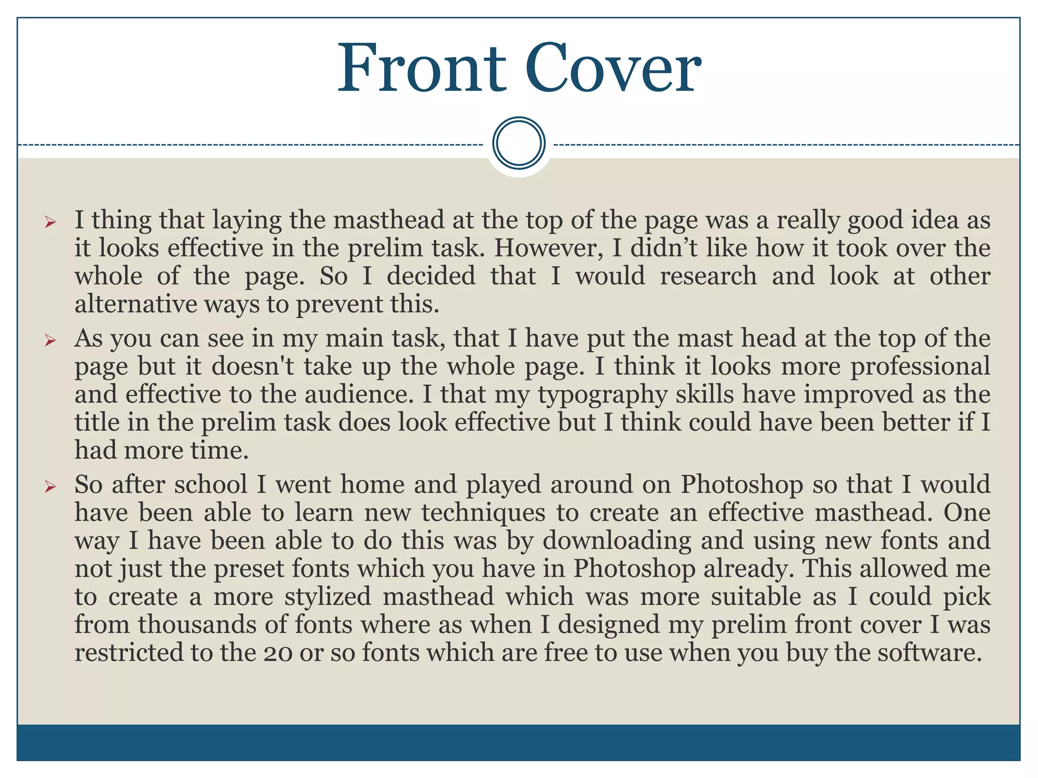 Front Cover
 I thing that laying the masthead at the top of the page was a really good idea as
it looks effective in the prelim task. However, I didn’t like how it took over the
whole of the page. So I decided that I would research and look at other
alternative ways to prevent this.
 As you can see in my main task, that I have put the mast head at the top of the
page but it doesn't take up the whole page. I think it looks more professional
and effective to the audience. I that my typography skills have improved as the
title in the prelim task does look effective but I think could have been better if I
had more time.
 So after school I went home and played around on Photoshop so that I would
have been able to learn new techniques to create an effective masthead. One
way I have been able to do this was by downloading and using new fonts and
not just the preset fonts which you have in Photoshop already. This allowed me
to create a more stylized masthead which was more suitable as I could pick
from thousands of fonts where as when I designed my prelim front cover I was
restricted to the 20 or so fonts which are free to use when you buy the software.
 