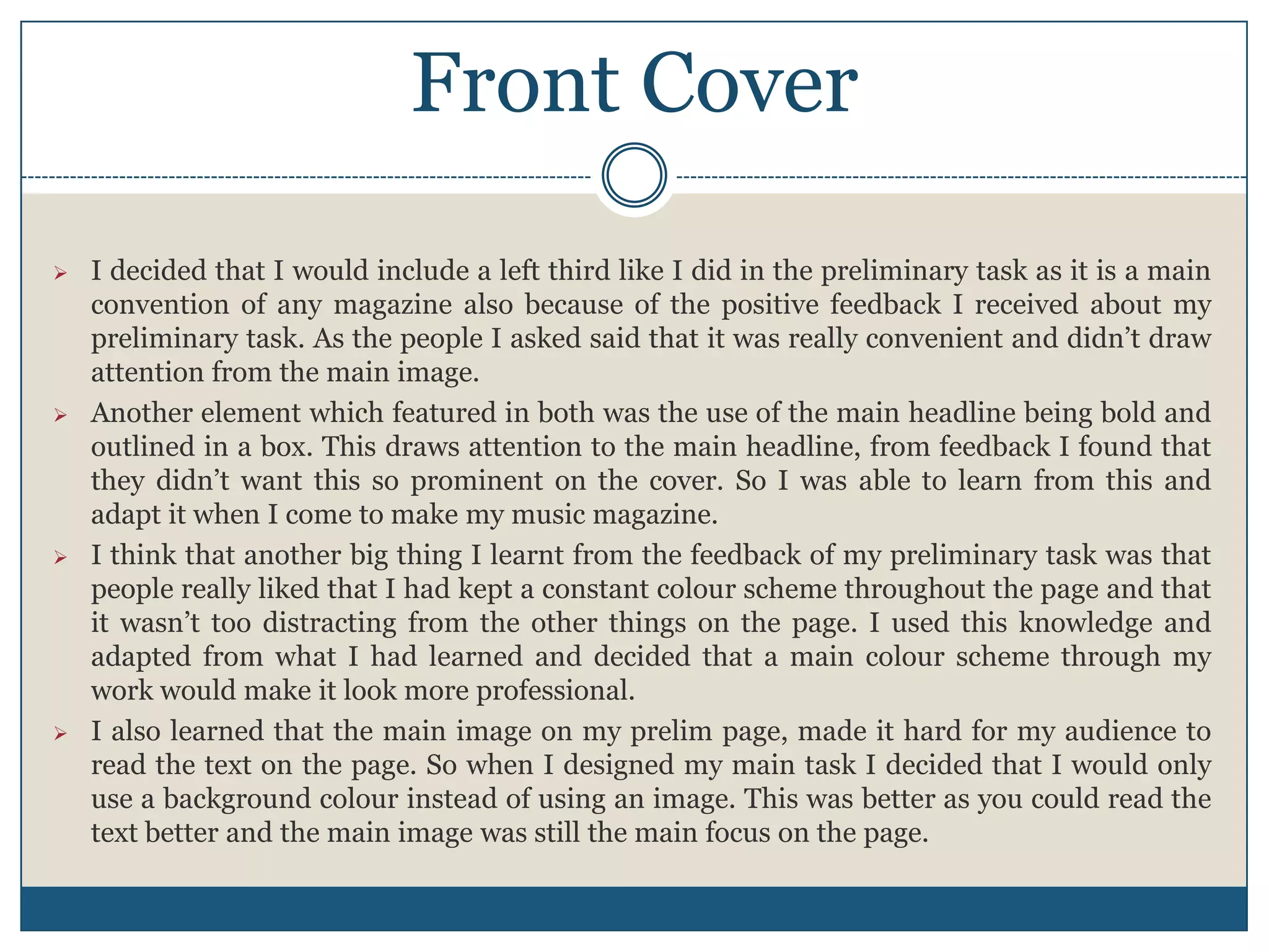 Front Cover
 I decided that I would include a left third like I did in the preliminary task as it is a main
convention of any magazine also because of the positive feedback I received about my
preliminary task. As the people I asked said that it was really convenient and didn’t draw
attention from the main image.
 Another element which featured in both was the use of the main headline being bold and
outlined in a box. This draws attention to the main headline, from feedback I found that
they didn’t want this so prominent on the cover. So I was able to learn from this and
adapt it when I come to make my music magazine.
 I think that another big thing I learnt from the feedback of my preliminary task was that
people really liked that I had kept a constant colour scheme throughout the page and that
it wasn’t too distracting from the other things on the page. I used this knowledge and
adapted from what I had learned and decided that a main colour scheme through my
work would make it look more professional.
 I also learned that the main image on my prelim page, made it hard for my audience to
read the text on the page. So when I designed my main task I decided that I would only
use a background colour instead of using an image. This was better as you could read the
text better and the main image was still the main focus on the page.
 