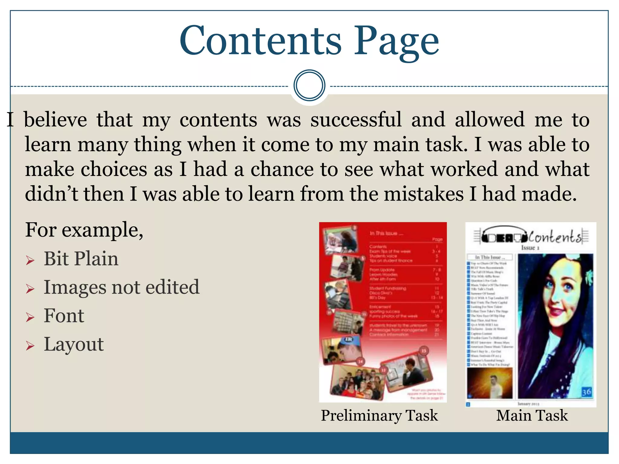Contents Page
I believe that my contents was successful and allowed me to
learn many thing when it come to my main task. I was able to
make choices as I had a chance to see what worked and what
didn’t then I was able to learn from the mistakes I had made.
For example,
 Bit Plain
 Images not edited
 Font
 Layout
Preliminary Task Main Task
 