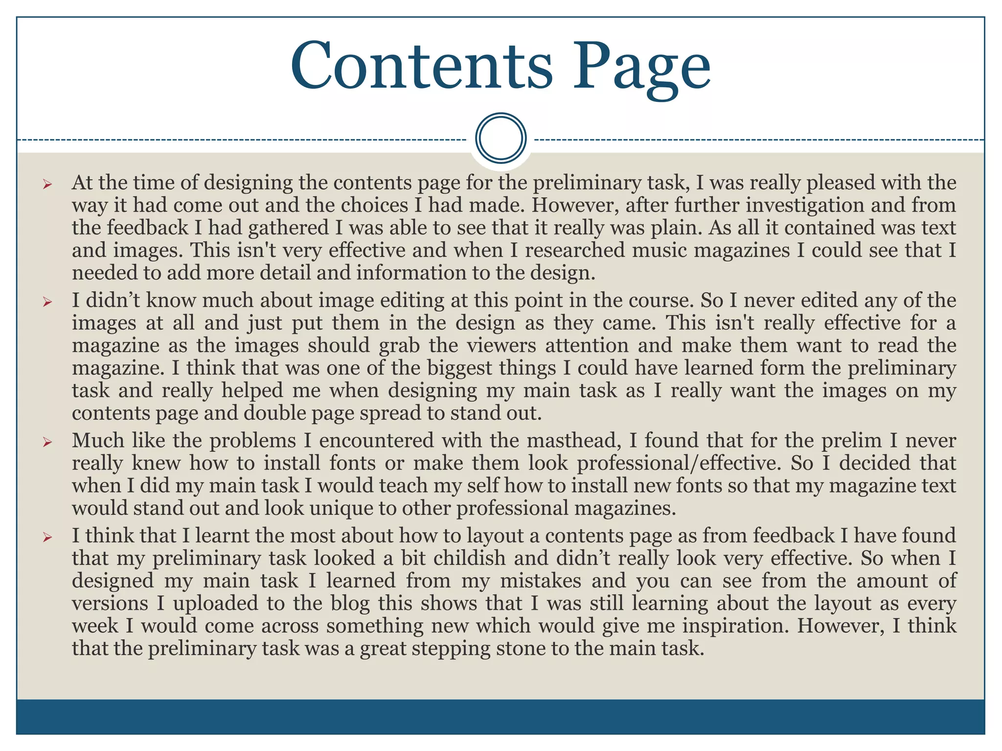  At the time of designing the contents page for the preliminary task, I was really pleased with the
way it had come out and the choices I had made. However, after further investigation and from
the feedback I had gathered I was able to see that it really was plain. As all it contained was text
and images. This isn't very effective and when I researched music magazines I could see that I
needed to add more detail and information to the design.
 I didn’t know much about image editing at this point in the course. So I never edited any of the
images at all and just put them in the design as they came. This isn't really effective for a
magazine as the images should grab the viewers attention and make them want to read the
magazine. I think that was one of the biggest things I could have learned form the preliminary
task and really helped me when designing my main task as I really want the images on my
contents page and double page spread to stand out.
 Much like the problems I encountered with the masthead, I found that for the prelim I never
really knew how to install fonts or make them look professional/effective. So I decided that
when I did my main task I would teach my self how to install new fonts so that my magazine text
would stand out and look unique to other professional magazines.
 I think that I learnt the most about how to layout a contents page as from feedback I have found
that my preliminary task looked a bit childish and didn’t really look very effective. So when I
designed my main task I learned from my mistakes and you can see from the amount of
versions I uploaded to the blog this shows that I was still learning about the layout as every
week I would come across something new which would give me inspiration. However, I think
that the preliminary task was a great stepping stone to the main task.
Contents Page
 