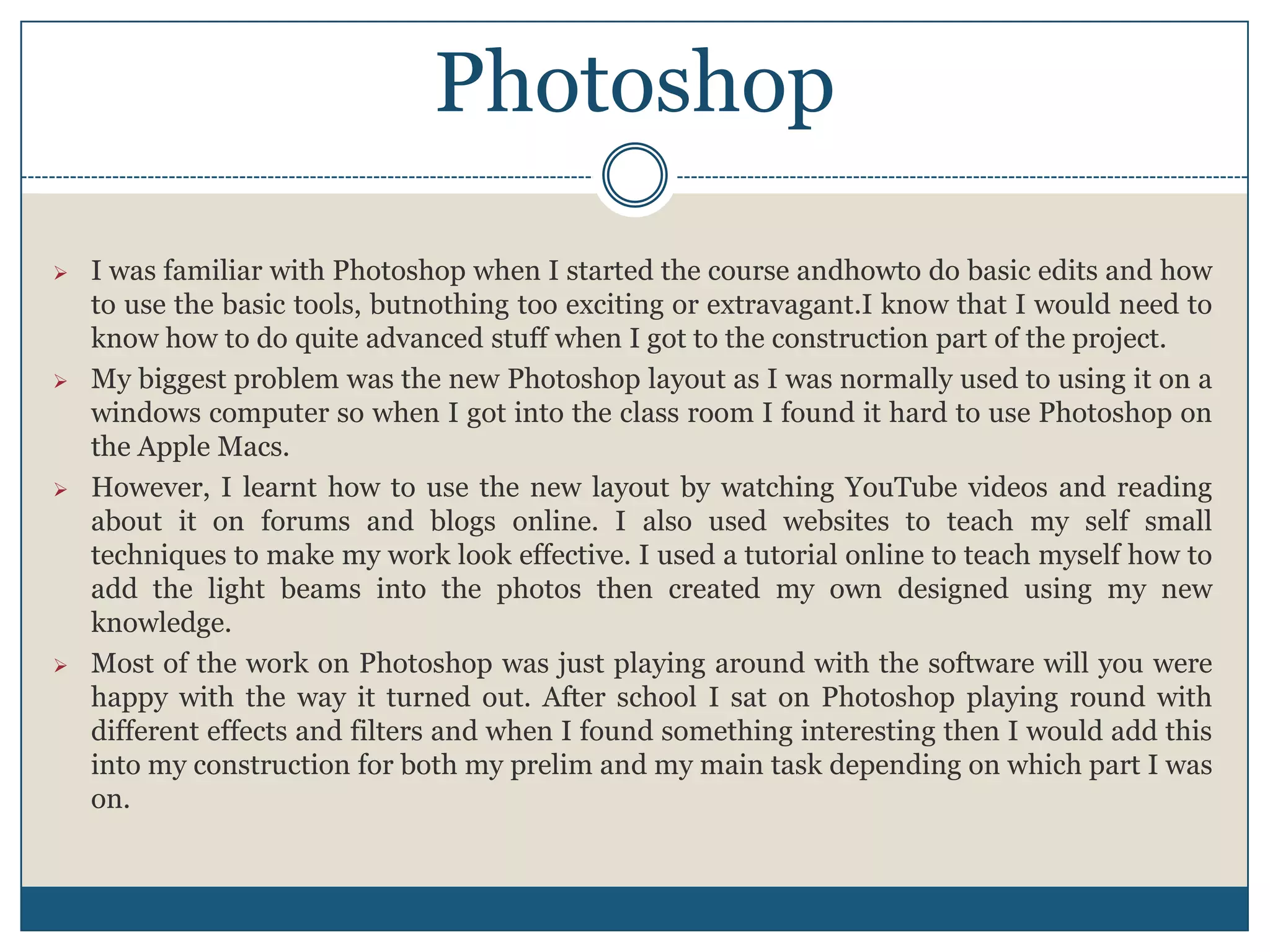  I was familiar with Photoshop when I started the course andhowto do basic edits and how
to use the basic tools, butnothing too exciting or extravagant.I know that I would need to
know how to do quite advanced stuff when I got to the construction part of the project.
 My biggest problem was the new Photoshop layout as I was normally used to using it on a
windows computer so when I got into the class room I found it hard to use Photoshop on
the Apple Macs.
 However, I learnt how to use the new layout by watching YouTube videos and reading
about it on forums and blogs online. I also used websites to teach my self small
techniques to make my work look effective. I used a tutorial online to teach myself how to
add the light beams into the photos then created my own designed using my new
knowledge.
 Most of the work on Photoshop was just playing around with the software will you were
happy with the way it turned out. After school I sat on Photoshop playing round with
different effects and filters and when I found something interesting then I would add this
into my construction for both my prelim and my main task depending on which part I was
on.
Photoshop
 