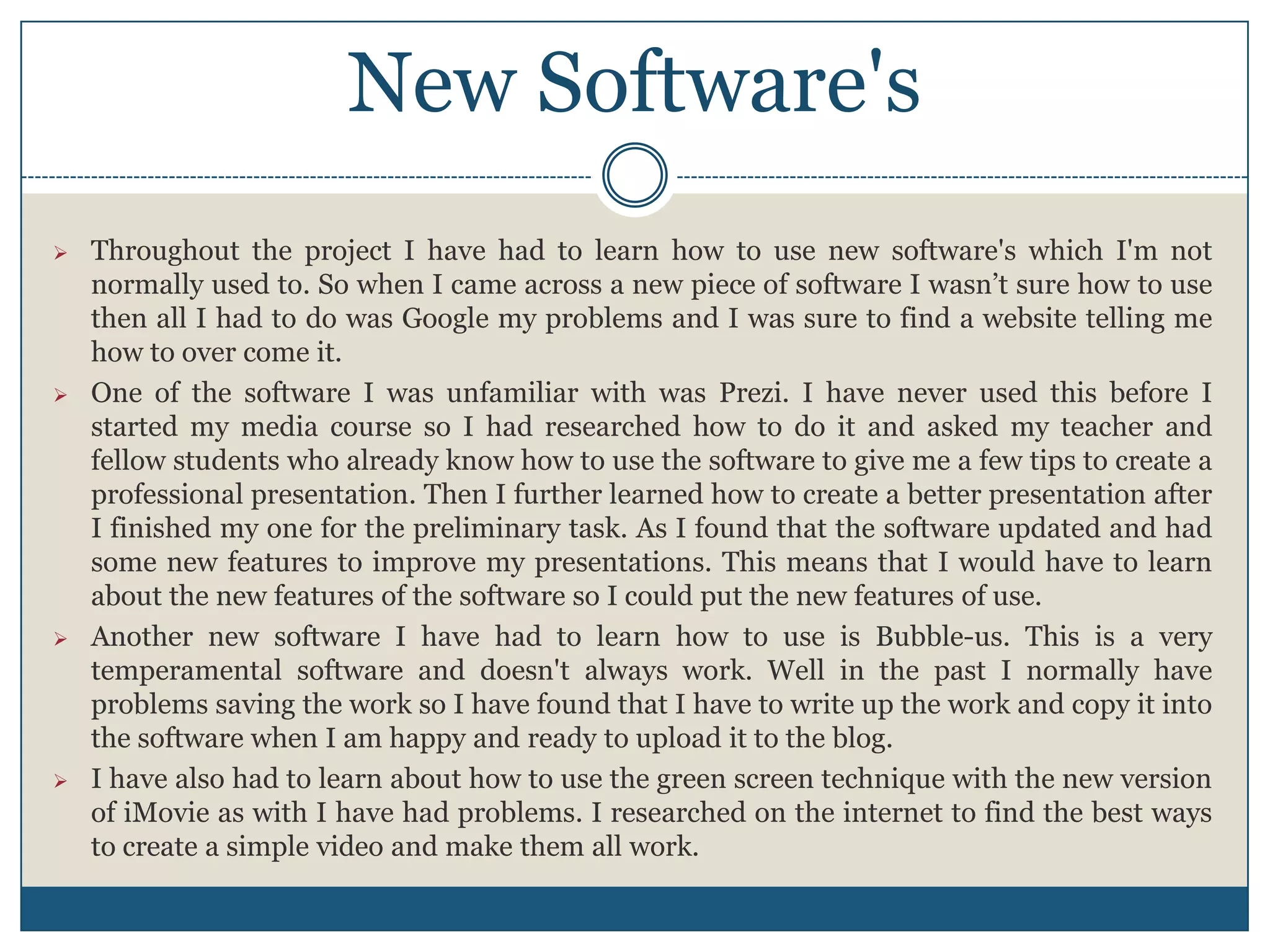 New Software's
 Throughout the project I have had to learn how to use new software's which I'm not
normally used to. So when I came across a new piece of software I wasn’t sure how to use
then all I had to do was Google my problems and I was sure to find a website telling me
how to over come it.
 One of the software I was unfamiliar with was Prezi. I have never used this before I
started my media course so I had researched how to do it and asked my teacher and
fellow students who already know how to use the software to give me a few tips to create a
professional presentation. Then I further learned how to create a better presentation after
I finished my one for the preliminary task. As I found that the software updated and had
some new features to improve my presentations. This means that I would have to learn
about the new features of the software so I could put the new features of use.
 Another new software I have had to learn how to use is Bubble-us. This is a very
temperamental software and doesn't always work. Well in the past I normally have
problems saving the work so I have found that I have to write up the work and copy it into
the software when I am happy and ready to upload it to the blog.
 I have also had to learn about how to use the green screen technique with the new version
of iMovie as with I have had problems. I researched on the internet to find the best ways
to create a simple video and make them all work.
 