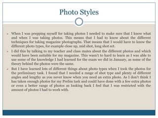 Photo Styles
 When I was prepping myself for taking photos I needed to make sure that I know what
and when I was taking photos. This means that I had to know about the different
techniques for taking magazine photographs. That means that I would have to know the
different photo types, for example close up, mid shot, long shot ect.
 I did this by talking to my teacher and class mates about the different photos and which
would have been suitable for my magazine. This wasn’t to hard to learn as I was able to
use some of the knowledge I had learned for the exam we did in January, as some of the
theory behind the photos were the same.
 But I have learned lots of different things about photo types when I took the photos for
the preliminary task. I found that I needed a range of shot type and plenty of different
angles and lengthy as you never know when you need an extra photo. As I don’t think I
has taken enough photos for my Prelim task and could have done with a few extra photos
or even a better range of photos as looking back I feel that I was restricted with the
amount of photos I had to work with.
 