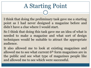 A Starting Point
I think that doing the preliminary task gave me a starting
point as I had never designed a magazine before and
didn’t have a clue where I would start.
So I think that doing this task gave me an idea of what is
needed to make a magazine and what sort of design
techniques would be suitable to attract the appropriate
audience.
It also allowed me to look at existing magazines and
allowed me to see what current 6th form magazines are in
the public and see what type of magazines people like
and allowed me to see which were successful.
 