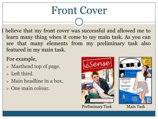 Front Cover
I believe that my front cover was successful and allowed me to
learn many thing when it come to my main task. As you can
see that many elements from my preliminary task also
featured in my main task.
For example,
 Masthead top of page.
 Left third.
 Main headline in a box.
 One main colour.
Preliminary Task Main Task
 