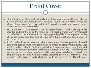 Front Cover
 I thing that laying the masthead at the top of the page was a really good idea as
it looks effective in the prelim task. However, I didn’t like how it took over the
whole of the page. So I decided that I would research and look at other
alternative ways to prevent this.
 As you can see in my main task, that I have put the mast head at the top of the
page but it doesn't take up the whole page. I think it looks more professional
and effective to the audience. I that my typography skills have improved as the
title in the prelim task does look effective but I think could have been better if I
had more time.
 So after school I went home and played around on Photoshop so that I would
have been able to learn new techniques to create an effective masthead. One
way I have been able to do this was by downloading and using new fonts and
not just the preset fonts which you have in Photoshop already. This allowed me
to create a more stylized masthead which was more suitable as I could pick
from thousands of fonts where as when I designed my prelim front cover I was
restricted to the 20 or so fonts which are free to use when you buy the software.
 