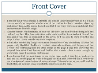 Front Cover
 I decided that I would include a left third like I did in the preliminary task as it is a main
convention of any magazine also because of the positive feedback I received about my
preliminary task. As the people I asked said that it was really convenient and didn’t draw
attention from the main image.
 Another element which featured in both was the use of the main headline being bold and
outlined in a box. This draws attention to the main headline, from feedback I found that
they didn’t want this so prominent on the cover. So I was able to learn from this and
adapt it when I come to make my music magazine.
 I think that another big thing I learnt from the feedback of my preliminary task was that
people really liked that I had kept a constant colour scheme throughout the page and that
it wasn’t too distracting from the other things on the page. I used this knowledge and
adapted from what I had learned and decided that a main colour scheme through my
work would make it look more professional.
 I also learned that the main image on my prelim page, made it hard for my audience to
read the text on the page. So when I designed my main task I decided that I would only
use a background colour instead of using an image. This was better as you could read the
text better and the main image was still the main focus on the page.
 
