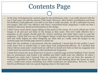  At the time of designing the contents page for the preliminary task, I was really pleased with the
way it had come out and the choices I had made. However, after further investigation and from
the feedback I had gathered I was able to see that it really was plain. As all it contained was text
and images. This isn't very effective and when I researched music magazines I could see that I
needed to add more detail and information to the design.
 I didn’t know much about image editing at this point in the course. So I never edited any of the
images at all and just put them in the design as they came. This isn't really effective for a
magazine as the images should grab the viewers attention and make them want to read the
magazine. I think that was one of the biggest things I could have learned form the preliminary
task and really helped me when designing my main task as I really want the images on my
contents page and double page spread to stand out.
 Much like the problems I encountered with the masthead, I found that for the prelim I never
really knew how to install fonts or make them look professional/effective. So I decided that
when I did my main task I would teach my self how to install new fonts so that my magazine text
would stand out and look unique to other professional magazines.
 I think that I learnt the most about how to layout a contents page as from feedback I have found
that my preliminary task looked a bit childish and didn’t really look very effective. So when I
designed my main task I learned from my mistakes and you can see from the amount of
versions I uploaded to the blog this shows that I was still learning about the layout as every
week I would come across something new which would give me inspiration. However, I think
that the preliminary task was a great stepping stone to the main task.
Contents Page
 