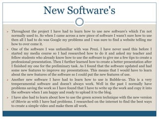 New Software's
 Throughout the project I have had to learn how to use new software's which I'm not
normally used to. So when I came across a new piece of software I wasn’t sure how to use
then all I had to do was Google my problems and I was sure to find a website telling me
how to over come it.
 One of the software I was unfamiliar with was Prezi. I have never used this before I
started my media course so I had researched how to do it and asked my teacher and
fellow students who already know how to use the software to give me a few tips to create a
professional presentation. Then I further learned how to create a better presentation after
I finished my one for the preliminary task. As I found that the software updated and had
some new features to improve my presentations. This means that I would have to learn
about the new features of the software so I could put the new features of use.
 Another new software I have had to learn how to use is Bubble-us. This is a very
temperamental software and doesn't always work. Well in the past I normally have
problems saving the work so I have found that I have to write up the work and copy it into
the software when I am happy and ready to upload it to the blog.
 I have also had to learn about how to use the green screen technique with the new version
of iMovie as with I have had problems. I researched on the internet to find the best ways
to create a simple video and make them all work.
 