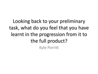 Looking back to your preliminary
task, what do you feel that you have
learnt in the progression from it to
the full product?
Kyle Porritt
 