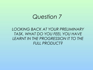 Question 7
LOOKING BACK AT YOUR PRELIMINARY
TASK, WHAT DO YOU FEEL YOU HAVE
LEARNT IN THE PROGRESSION IT TO THE
FULL PRODUCT?
 